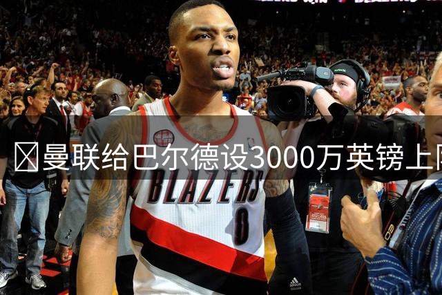 ​曼联给巴尔德设3000万英镑上限，不愿为巴萨后卫出高价