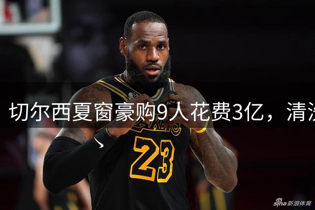 切尔西夏窗豪购9人花费3亿，清洗12将回血1.4亿，恩佐去留未定