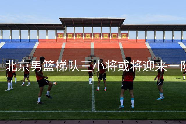 北京男篮梯队三小将或将迎来一队晋升机会