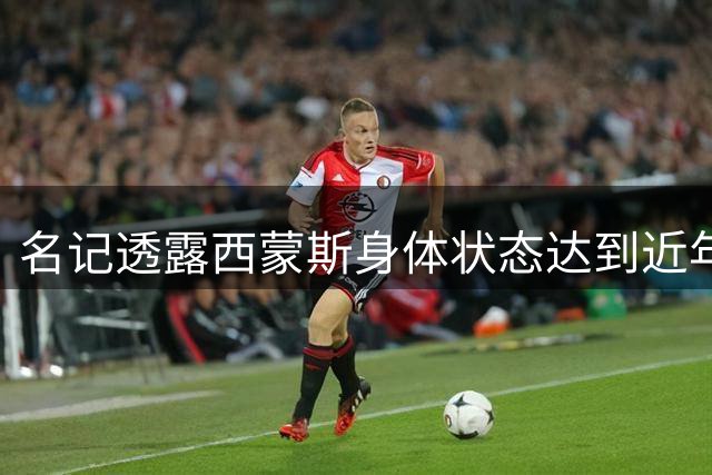 名记透露西蒙斯身体状态达到近年巅峰 多队有意招揽