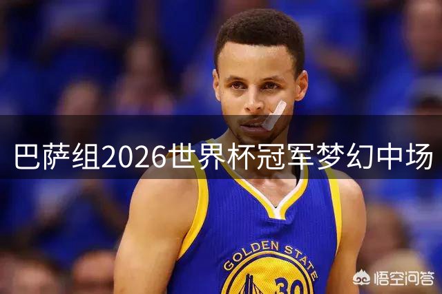 巴萨组2026世界杯冠军梦幻中场 15王牌角逐首发11人