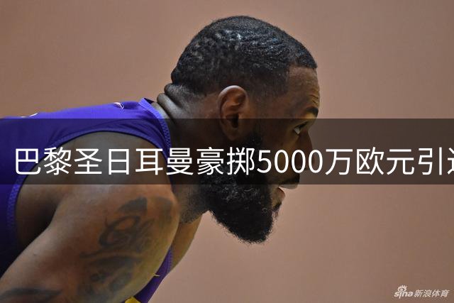 巴黎圣日耳曼豪掷5000万欧元引进法国中场新星阿克利乌什