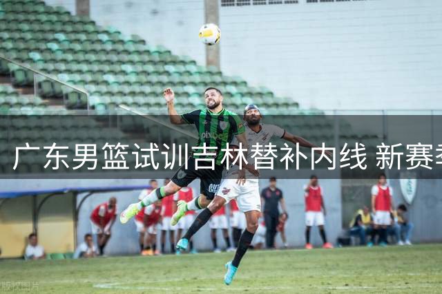 广东男篮试训吉林替补内线 新赛季或战略性放弃争冠