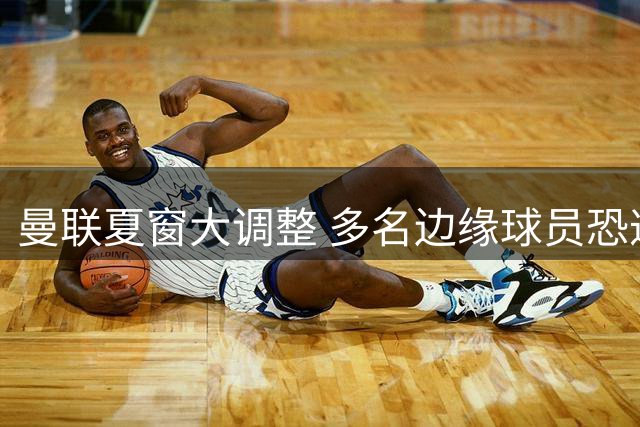 曼联夏窗大调整 多名边缘球员恐遭清洗