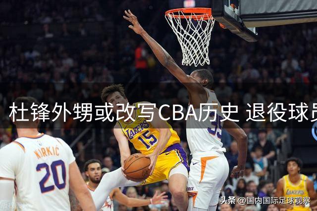杜锋外甥或改写CBA历史 退役球员转型裁判引关注