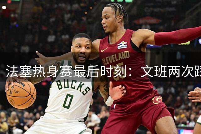 法塞热身赛最后时刻：文班两次踩雷 霍尔德压哨绝杀 约基奇抱头