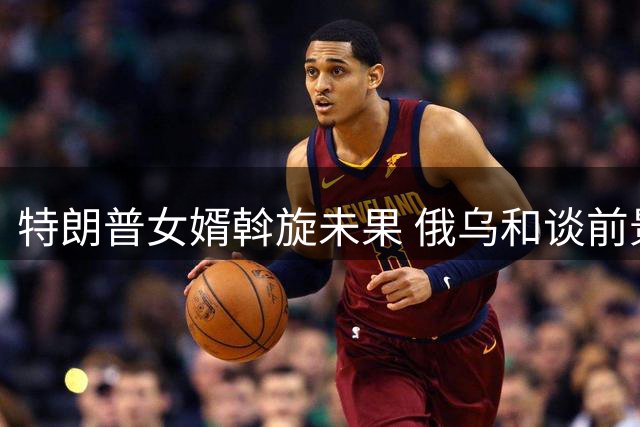特朗普女婿斡旋未果 俄乌和谈前景仍不明朗