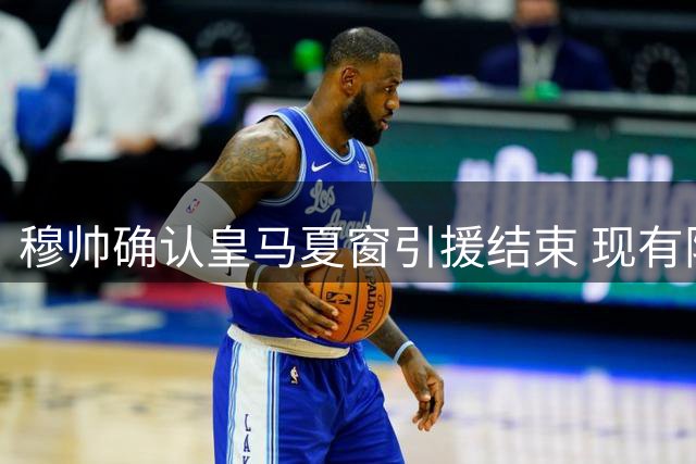 穆帅确认皇马夏窗引援结束 现有阵容或微调
