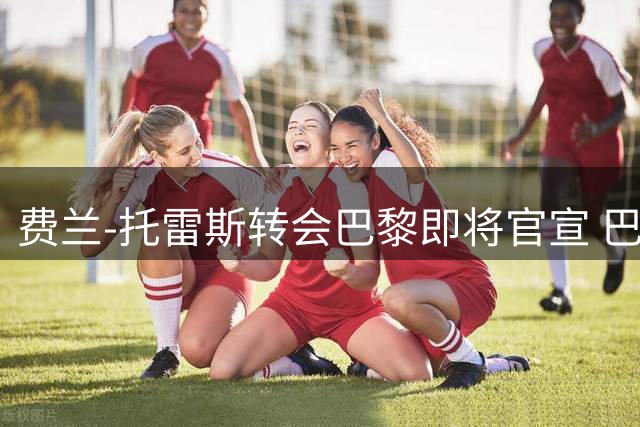 费兰-托雷斯转会巴黎即将官宣 巴萨前锋已与新东家达成共识