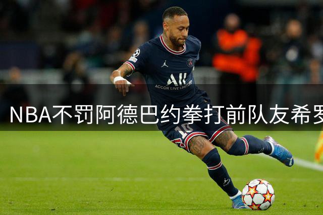 NBA不罚阿德巴约拳打前队友希罗 七载情谊就此终结